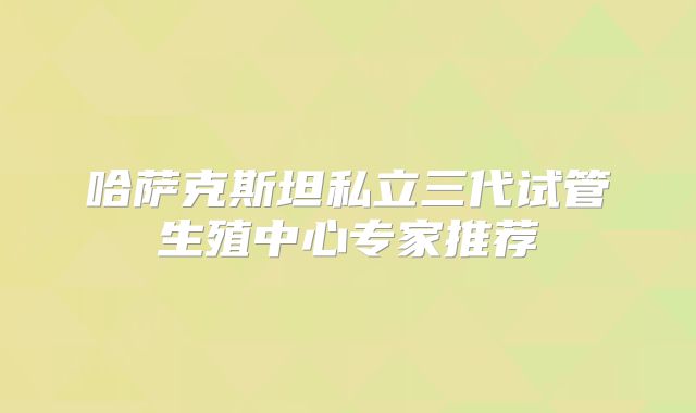 哈萨克斯坦私立三代试管生殖中心专家推荐