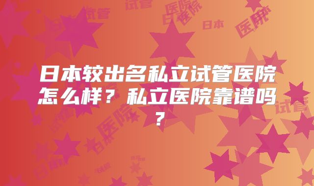 日本较出名私立试管医院怎么样?私立医院靠谱吗?