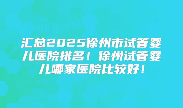 汇总2025徐州市试管婴儿医院排名!徐州试管婴儿哪家医院比较好!