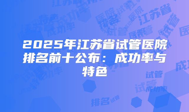 2025年江苏省试管医院排名前十公布：成功率与特色