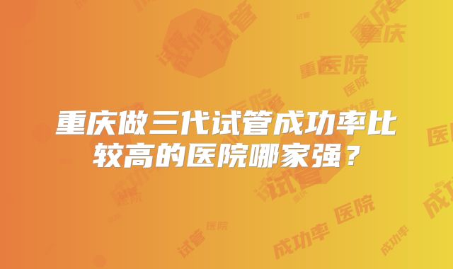 重庆做三代试管成功率比较高的医院哪家强？
