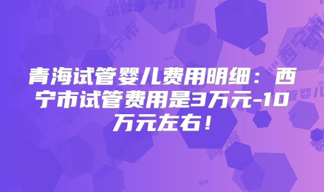 青海试管婴儿费用明细:西宁市试管费用是3万元-10万元左右!