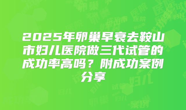 2025年卵巢早衰去鞍山市妇儿医院做三代试管的成功率高吗?附成功案例分享