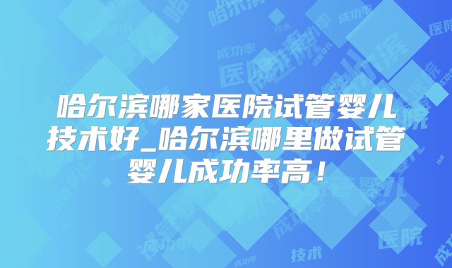 哈尔滨哪家医院试管婴儿技术好_哈尔滨哪里做试管婴儿成功率高！