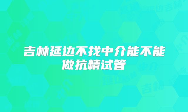 吉林延边不找中介能不能做抗精试管