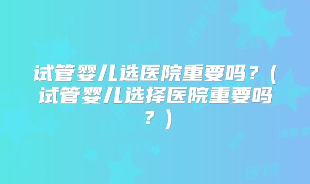 试管婴儿选医院重要吗？(试管婴儿选择医院重要吗？)