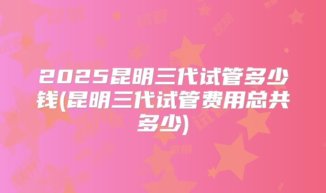 2025昆明三代试管多少钱(昆明三代试管费用总共多少)