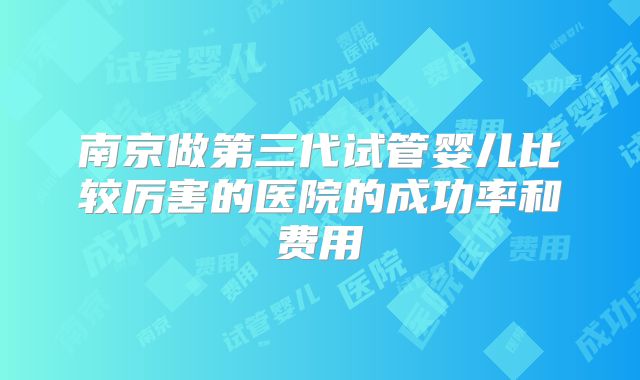 南京做第三代试管婴儿比较厉害的医院的成功率和费用