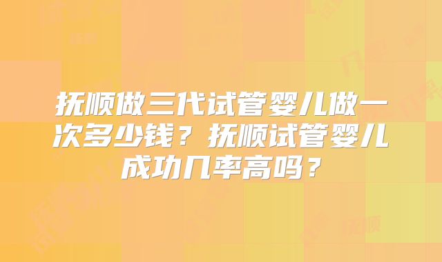 抚顺做三代试管婴儿做一次多少钱？抚顺试管婴儿成功几率高吗？