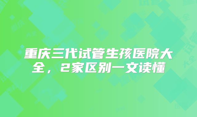 重庆三代试管生孩医院大全，2家区别一文读懂