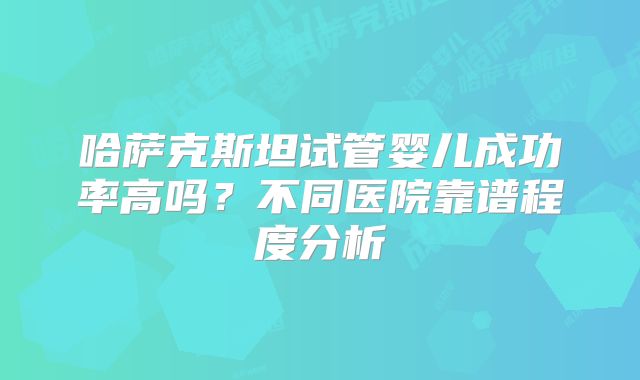 哈萨克斯坦试管婴儿成功率高吗?不同医院靠谱程度分析