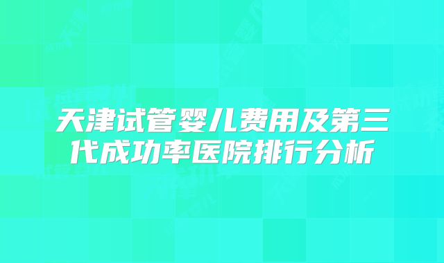 天津试管婴儿费用及第三代成功率医院排行分析