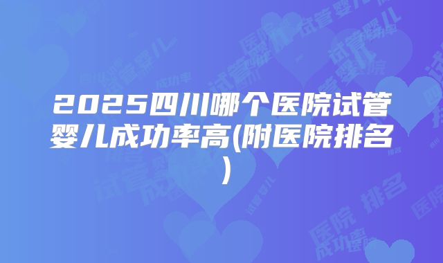 2025四川哪个医院试管婴儿成功率高(附医院排名）
