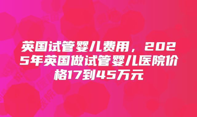 英国试管婴儿费用,2025年英国做试管婴儿医院价格17到45万元