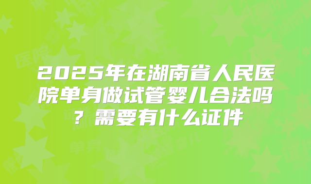2025年在湖南省人民医院单身做试管婴儿合法吗？需要有什么证件