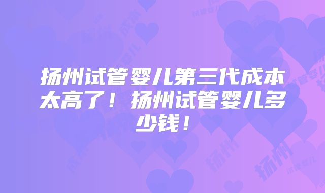 扬州试管婴儿第三代成本太高了！扬州试管婴儿多少钱！