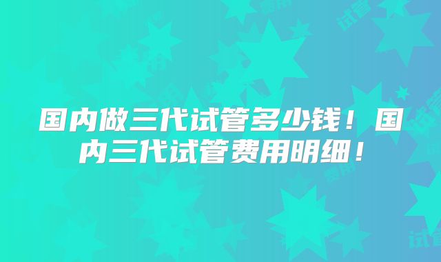 国内做三代试管多少钱！国内三代试管费用明细！