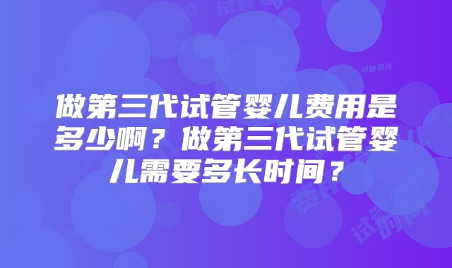 做第三代试管婴儿费用是多少啊？做第三代试管婴儿需要多长时间？