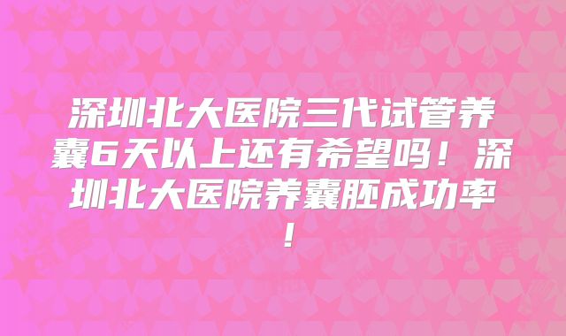 深圳北大医院三代试管养囊6天以上还有希望吗！深圳北大医院养囊胚成功率！