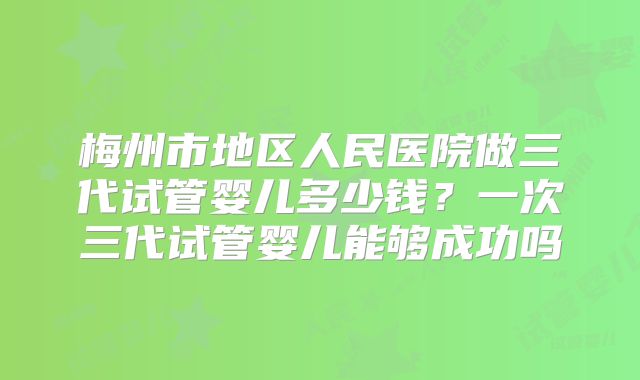 梅州市地区人民医院做三代试管婴儿多少钱？一次三代试管婴儿能够成功吗