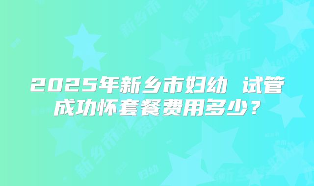 2025年新乡市妇幼 试管成功怀套餐费用多少？