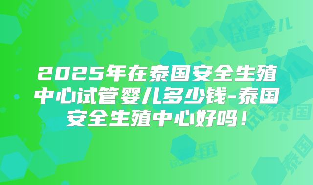 2025年在泰国安全生殖中心试管婴儿多少钱-泰国安全生殖中心好吗!