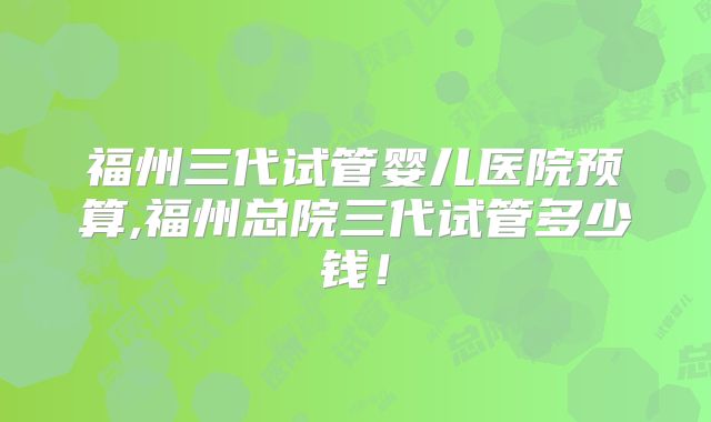 福州三代试管婴儿医院预算,福州总院三代试管多少钱！