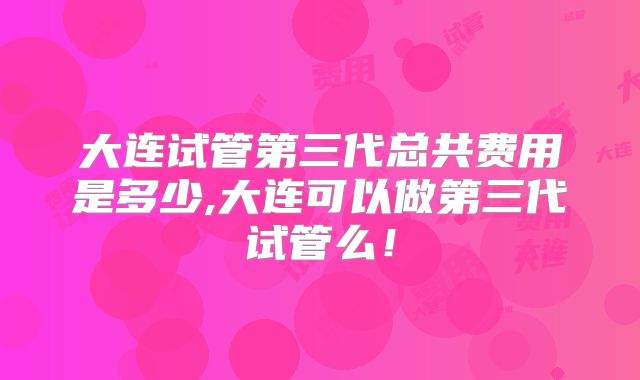 大连试管第三代总共费用是多少,大连可以做第三代试管么!