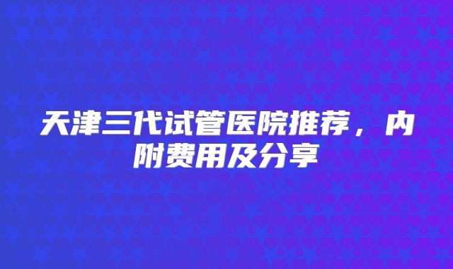 天津三代试管医院推荐，内附费用及分享
