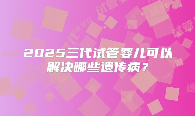 2025三代试管婴儿可以解决哪些遗传病?