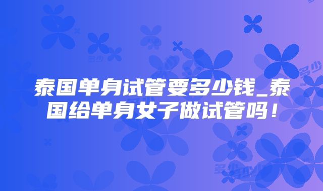 泰国单身试管要多少钱_泰国给单身女子做试管吗！