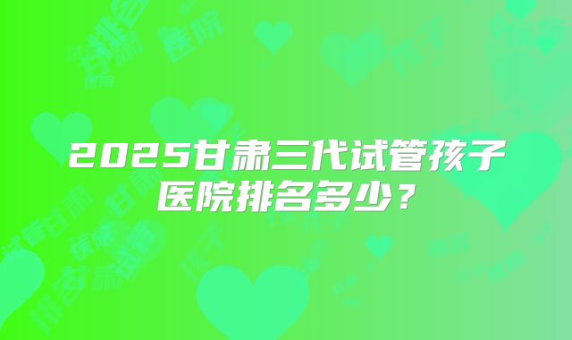 2025甘肃三代试管孩子医院排名多少？
