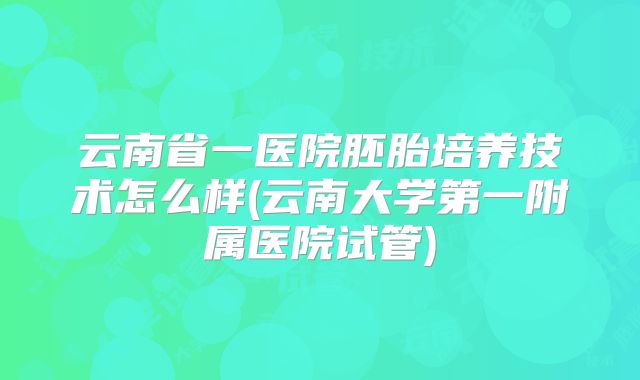 云南省一医院胚胎培养技术怎么样(云南大学第一附属医院试管)