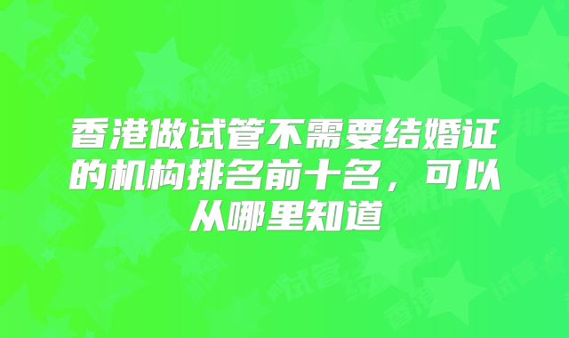 香港做试管不需要结婚证的机构排名前十名，可以从哪里知道