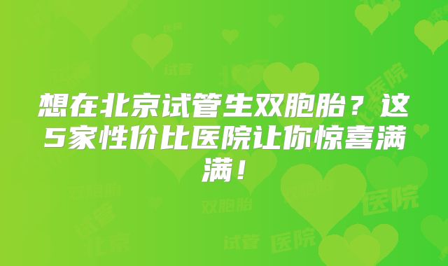 想在北京试管生双胞胎？这5家性价比医院让你惊喜满满！