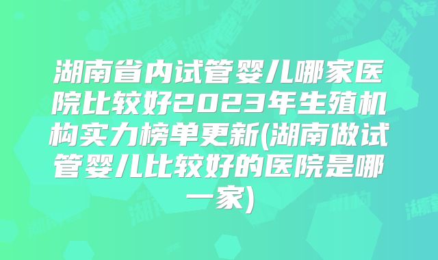 湖南省内试管婴儿哪家医院比较好2023年生殖机构实力榜单更新(湖南做试管婴儿比较好的医院是哪一家)