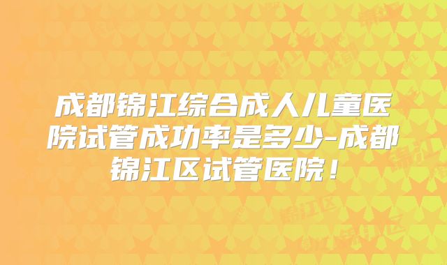 成都锦江综合成人儿童医院试管成功率是多少-成都锦江区试管医院!