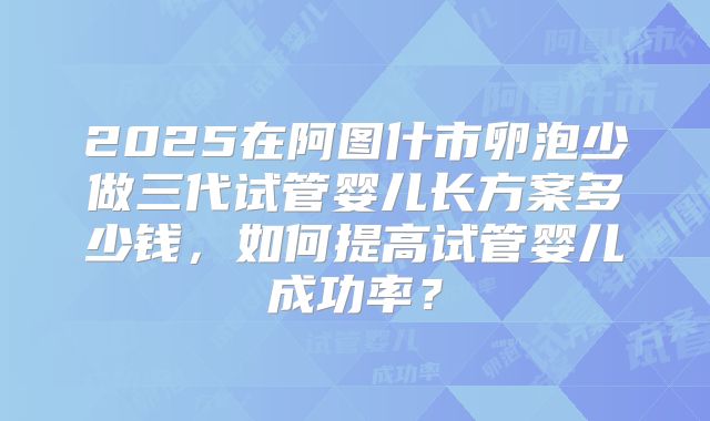 2025在阿图什市卵泡少做三代试管婴儿长方案多少钱,如何提高试管婴儿成功率?