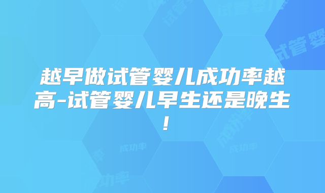 越早做试管婴儿成功率越高-试管婴儿早生还是晚生！
