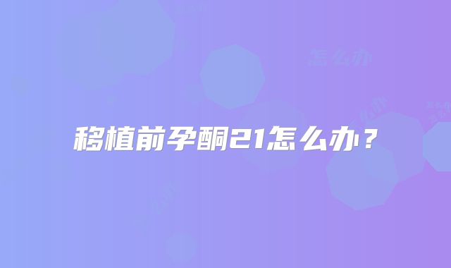 移植前孕酮21怎么办？