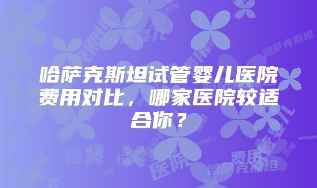 哈萨克斯坦试管婴儿医院费用对比，哪家医院较适合你？