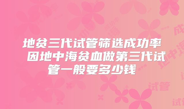 地贫三代试管筛选成功率 因地中海贫血做第三代试管一般要多少钱