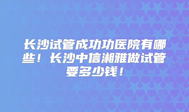 长沙试管成功功医院有哪些!长沙中信湘雅做试管要多少钱!