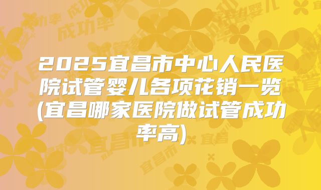 2025宜昌市中心人民医院试管婴儿各项花销一览(宜昌哪家医院做试管成功率高)