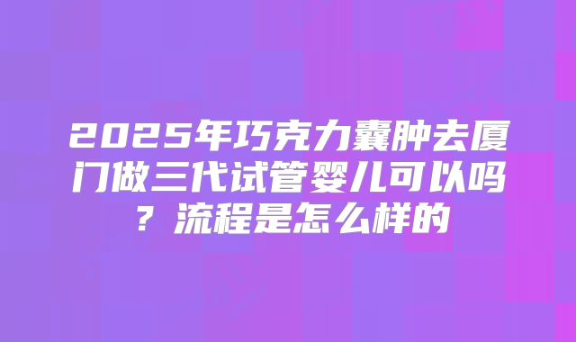 2025年巧克力囊肿去厦门做三代试管婴儿可以吗?流程是怎么样的