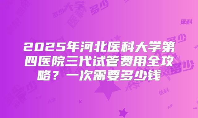 2025年河北医科大学第四医院三代试管费用全攻略？一次需要多少钱