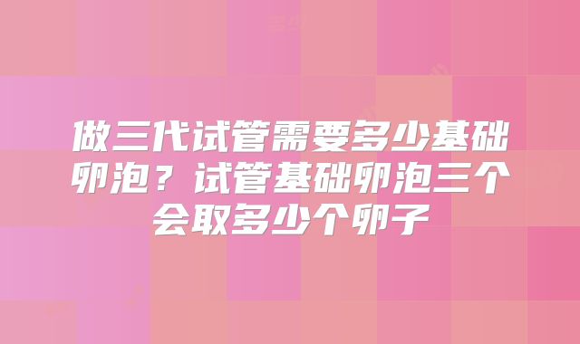 做三代试管需要多少基础卵泡？试管基础卵泡三个会取多少个卵子