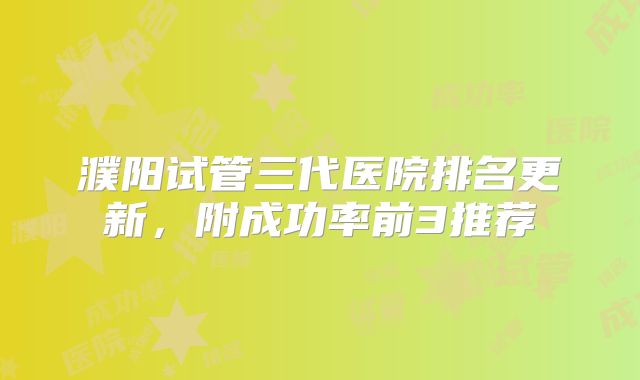 濮阳试管三代医院排名更新，附成功率前3推荐