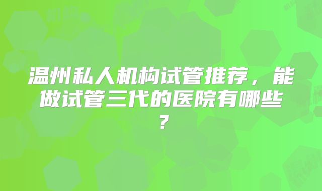 温州私人机构试管推荐，能做试管三代的医院有哪些？