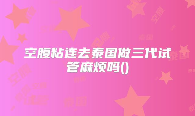 空腹粘连去泰国做三代试管麻烦吗()